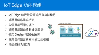 IoT Edge 功能模組
✓ IoT Edge 執行階段管理所有功能模組
✓ 透過模組來擴充功能
✓ 每個模組可獨立運作
✓ 透過模組路由將數據做串接
✓ 使用 Docker 容器化技術
✓ 使用任何語言撰寫你的功能模組
✓ 低延遲的 AI 能力
Azure IoT Edge device
Azure IoT Edge Runtime
擷取
資料
Module
資料
清理
Module
ML
 