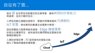 自從有了雲…
這朵 雲 在世界各地都看的到也摸得著，擁有無限的計算能力
與資源，並且不斷的茁壯。
這些裝置能力發展得越來越強，Edge 邊緣運算
的想法也應運而生，越來越多的應用開始從雲端往物
聯網設備延伸。
人類的終極目標：AI 這突破性的智能功能，
強化了雲端與邊緣各種裝置。
人們從自動化運動的過程中，學會利用傳感器和 可連網的
IoT 裝置，將收集到的數據交由雲集中管理。
 