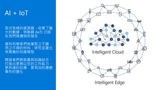 各式各樣的感測器，收集了龐
大的數據，物聯網 (IoT) 已經
在我們身邊悄然發生
資料科學家們有著取之不盡，
用之不竭的材料，研究並建立
有意義的知識模型
開發者們將裝置與知識結合，
打造出更勝以往的工作能力，
更快速的反應，更有效的應變
事件的變化
AI + IoT
 