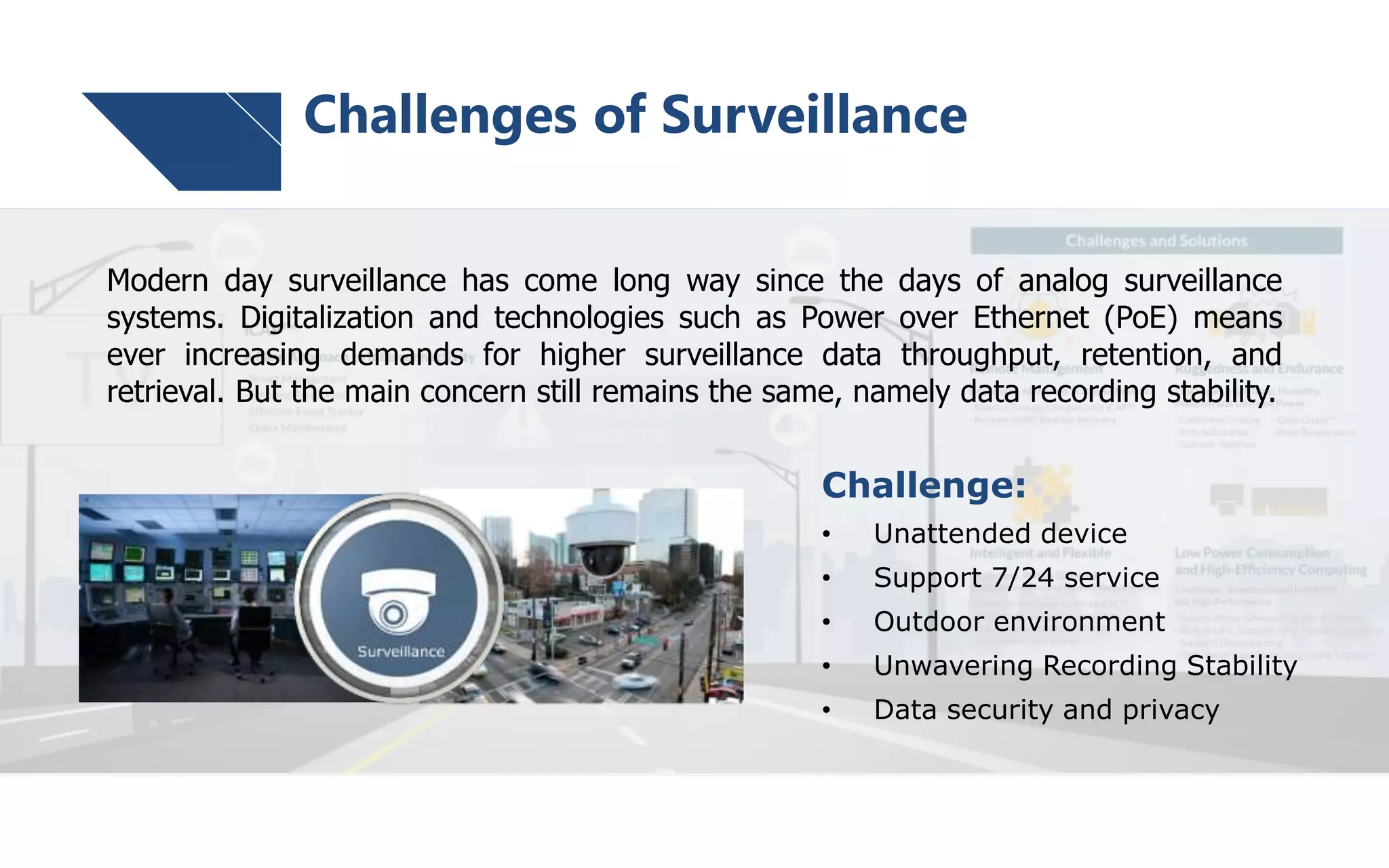 Challenge:
• Unattended device
• Support 7/24 service
• Outdoor environment
• Unwavering Recording Stability
• Data security and privacy
Modern day surveillance has come long way since the days of analog surveillance
systems. Digitalization and technologies such as Power over Ethernet (PoE) means
ever increasing demands for higher surveillance data throughput, retention, and
retrieval. But the main concern still remains the same, namely data recording stability.
Challenges of Surveillance
 