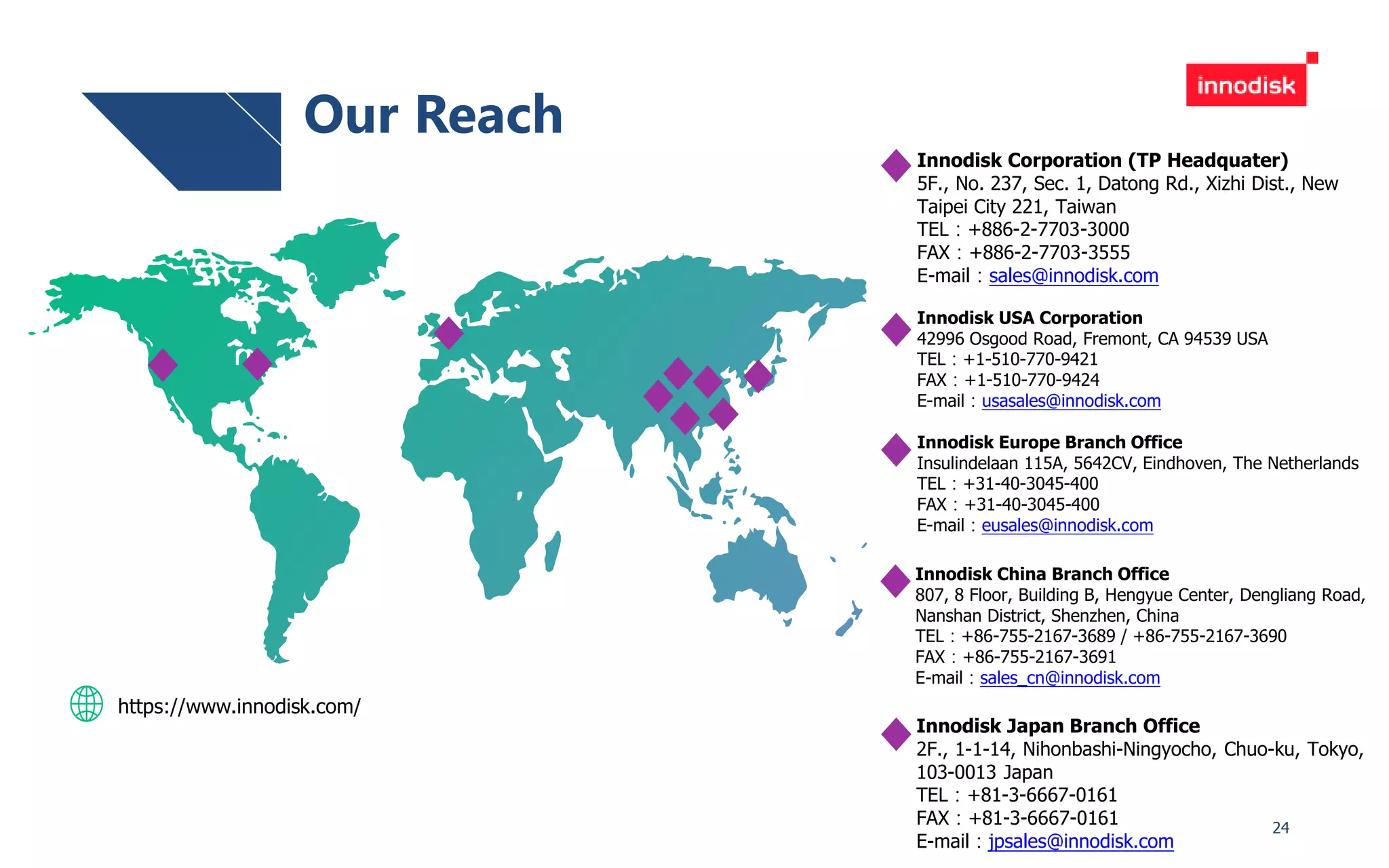 24
Innodisk Japan Branch Office
2F., 1-1-14, Nihonbashi-Ningyocho, Chuo-ku, Tokyo,
103-0013 Japan
TEL：+81-3-6667-0161
FAX：+81-3-6667-0161
E-mail：jpsales@innodisk.com
Innodisk Europe Branch Office
Insulindelaan 115A, 5642CV, Eindhoven, The Netherlands
TEL：+31-40-3045-400
FAX：+31-40-3045-400
E-mail：eusales@innodisk.com
Innodisk USA Corporation
42996 Osgood Road, Fremont, CA 94539 USA
TEL：+1-510-770-9421
FAX：+1-510-770-9424
E-mail：usasales@innodisk.com
Innodisk China Branch Office
807, 8 Floor, Building B, Hengyue Center, Dengliang Road,
Nanshan District, Shenzhen, China
TEL：+86-755-2167-3689 / +86-755-2167-3690
FAX：+86-755-2167-3691
E-mail：sales_cn@innodisk.com
https://www.innodisk.com/
Our Reach
Innodisk Corporation (TP Headquater)
5F., No. 237, Sec. 1, Datong Rd., Xizhi Dist., New
Taipei City 221, Taiwan
TEL：+886-2-7703-3000
FAX：+886-2-7703-3555
E-mail：sales@innodisk.com
 