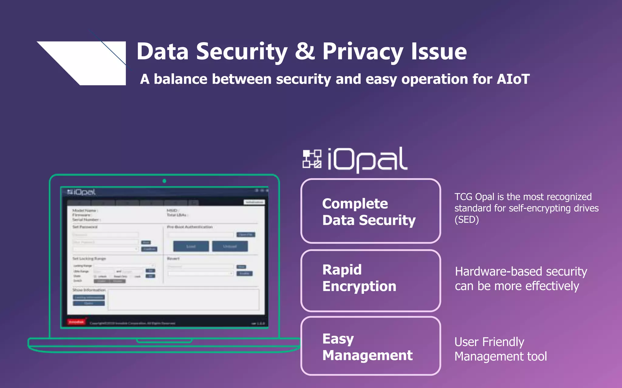 Data Security & Privacy Issue
A balance between security and easy operation for AIoT
TCG Opal is the most recognized
standard for self-encrypting drives
(SED)
Hardware-based security
can be more effectively
User Friendly
Management tool
Rapid
Encryption
Complete
Data Security
Easy
Management
 