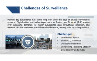 Challenge:
• Unattended device
• Support 7/24 service
• Outdoor environment
• Unwavering Recording Stability
• Data security and privacy
Modern day surveillance has come long way since the days of analog surveillance
systems. Digitalization and technologies such as Power over Ethernet (PoE) means
ever increasing demands for higher surveillance data throughput, retention, and
retrieval. But the main concern still remains the same, namely data recording stability.
Challenges of Surveillance
 