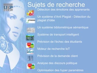 Détection des émotions des apprenants
Un système d’Anti Plagiat - Détection du
plagiat d’idée
Un système bibliométrique sémantique
Système de transport intelligent
Prévision de l'échec des étudiants
Moteur de recherche IoT
Prévision de la demande client
Analyse des discours politique
Optimisation des hyper paramètres
Sujets de recherche
 