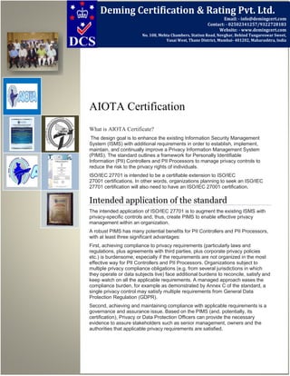 AIOTA Certification
What is AIOTA Certificate?
The design goal is to enhance the existing Information Security Management
System (ISMS) with additional requirements in order to establish, implement,
maintain, and continually improve a Privacy Information Management System
(PIMS). The standard outlines a framework for Personally Identifiable
Information (PII) Controllers and PII Processors to manage privacy controls to
reduce the risk to the privacy rights of individuals.
ISO/IEC 27701 is intended to be a certifiable extension to ISO/IEC
27001 certifications. In other words, organizations planning to seek an ISO/IEC
27701 certification will also need to have an ISO/IEC 27001 certification.
Intended application of the standard
The intended application of ISO/IEC 27701 is to augment the existing ISMS with
privacy-specific controls and, thus, create PIMS to enable effective privacy
management within an organization.
A robust PIMS has many potential benefits for PII Controllers and PII Processors,
with at least three significant advantages:
First, achieving compliance to privacy requirements (particularly laws and
regulations, plus agreements with third parties, plus corporate privacy policies
etc.) is burdensome, especially if the requirements are not organized in the most
effective way for PII Controllers and PII Processors. Organizations subject to
multiple privacy compliance obligations (e.g. from several jurisdictions in which
they operate or data subjects live) face additional burdens to reconcile, satisfy and
keep watch on all the applicable requirements. A managed approach eases the
compliance burden, for example as demonstrated by Annex C of the standard, a
single privacy control may satisfy multiple requirements from General Data
Protection Regulation (GDPR).
Second, achieving and maintaining compliance with applicable requirements is a
governance and assurance issue. Based on the PIMS (and, potentially, its
certification), Privacy or Data Protection Officers can provide the necessary
evidence to assure stakeholders such as senior management, owners and the
authorities that applicable privacy requirements are satisfied.
Deming Certification & Rating Pvt. Ltd.
Email: - info@demingcert.com
Contact: - 02502341257/9322728183
Website: - www.demingcert.com
No. 108, Mehta Chambers, Station Road, Novghar, Behind Tungareswar Sweet,
Vasai West, Thane District, Mumbai- 401202, Maharashtra, India
 