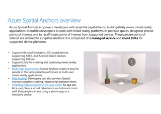 Azure Spatial Anchors overview
Azure Spatial Anchors empowers developers with essential capabilities to build spatially aware mixed reality
applications. It enables developers to work with mixed reality platforms to perceive spaces, designate precise
points of interest, and to recall those points of interest from supported devices. These precise points of
interest are referred to as Spatial Anchors. It is composed of a managed service and client SDKs for
supported device platforms
• Support Microsoft HoloLens, iOS-based devices
supporting ARKit, and Android-based devices
supporting ARCore.
• Support Unity for creating and deploying mixed reality
applications
• Multi-user experiences. Spatial Anchors makes it easy for
people in the same place to participate in multi-user
mixed reality applications.
• Way-finding. Developers can also connect Spatial
Anchors together creating relationships between them.
• Persisting virtual content in the real-world. An app can
let a user place a virtual calendar on a conference room
wall, that people can see using a phone app or a
HoloLens device.
 
