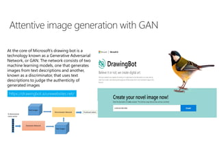 https://drawingbot.azurewebsites.net/
At the core of Microsoft’s drawing bot is a
technology known as a Generative Adversarial
Network, or GAN. The network consists of two
machine learning models, one that generates
images from text descriptions and another,
known as a discriminator, that uses text
descriptions to judge the authenticity of
generated images
 