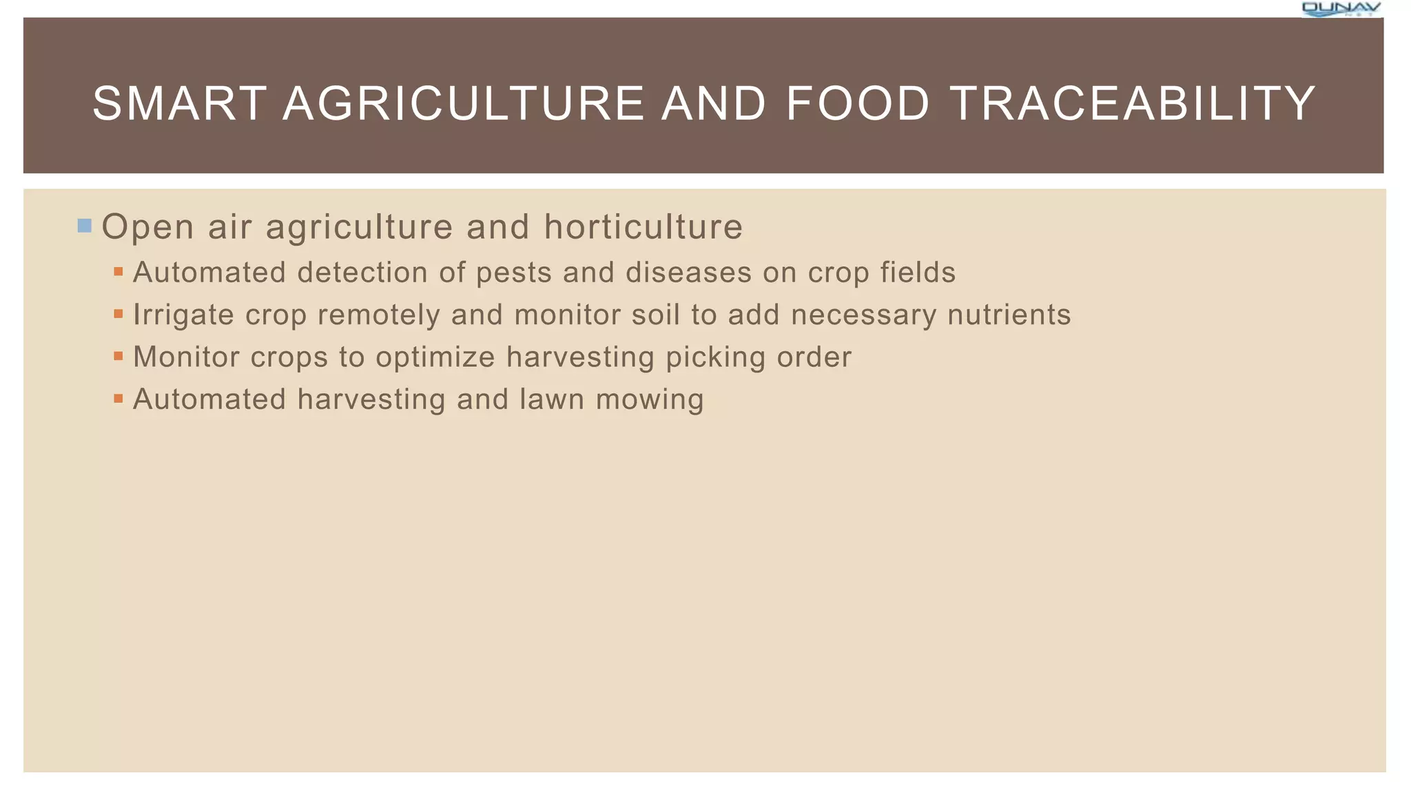  Open air agriculture and horticulture
 Automated detection of pests and diseases on crop fields
 Irrigate crop remotely and monitor soil to add necessary nutrients
 Monitor crops to optimize harvesting picking order
 Automated harvesting and lawn mowing
SMART AGRICULTURE AND FOOD TRACEABILITY
 