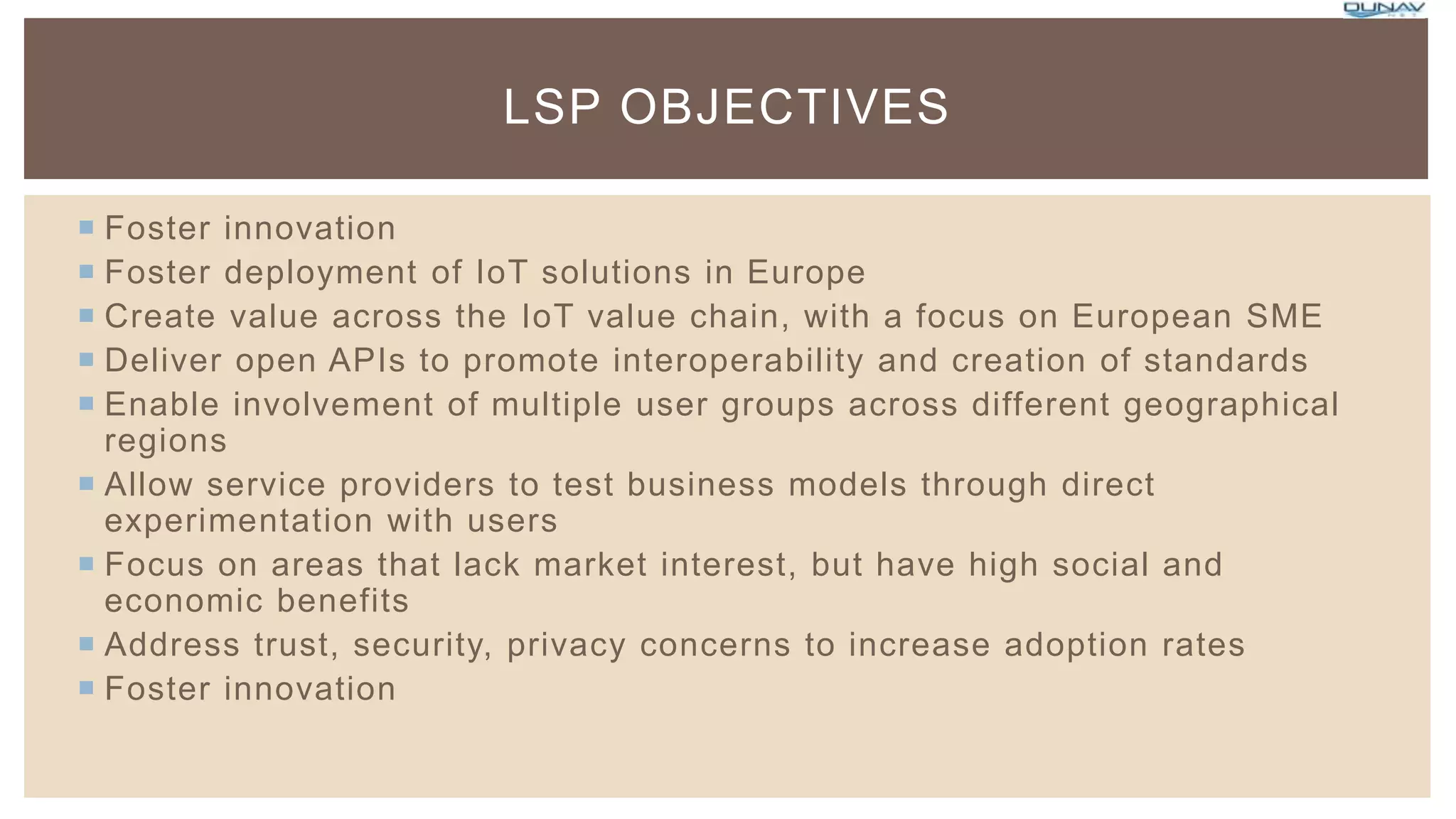  Foster innovation
 Foster deployment of IoT solutions in Europe
 Create value across the IoT value chain, with a focus on European SME
 Deliver open APIs to promote interoperability and creation of standards
 Enable involvement of multiple user groups across different geographical
regions
 Allow service providers to test business models through direct
experimentation with users
 Focus on areas that lack market interest, but have high social and
economic benefits
 Address trust, security, privacy concerns to increase adoption rates
 Foster innovation
LSP OBJECTIVES
 