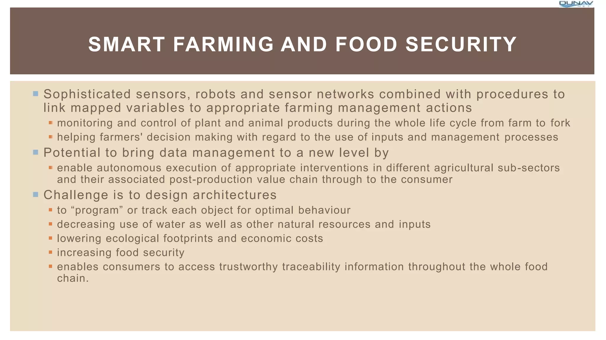  Sophisticated sensors, robots and sensor networks combined with procedures to
link mapped variables to appropriate farming management actions
 monitoring and control of plant and animal products during the whole life cycle from farm to fork
 helping farmers' decision making with regard to the use of inputs and management processes
 Potential to bring data management to a new level by
 enable autonomous execution of appropriate interventions in different agricultural sub-sectors
and their associated post-production value chain through to the consumer
 Challenge is to design architectures
 to “program” or track each object for optimal behaviour
 decreasing use of water as well as other natural resources and inputs
 lowering ecological footprints and economic costs
 increasing food security
 enables consumers to access trustworthy traceability information throughout the whole food
chain.
SMART FARMING AND FOOD SECURITY
 