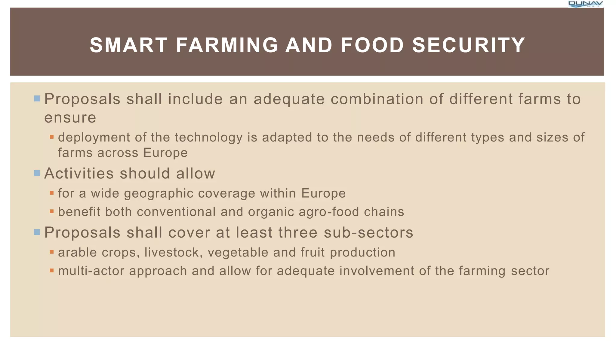  Proposals shall include an adequate combination of different farms to
ensure
 deployment of the technology is adapted to the needs of different types and sizes of
farms across Europe
 Activities should allow
 for a wide geographic coverage within Europe
 benefit both conventional and organic agro-food chains
 Proposals shall cover at least three sub-sectors
 arable crops, livestock, vegetable and fruit production
 multi-actor approach and allow for adequate involvement of the farming sector
SMART FARMING AND FOOD SECURITY
 