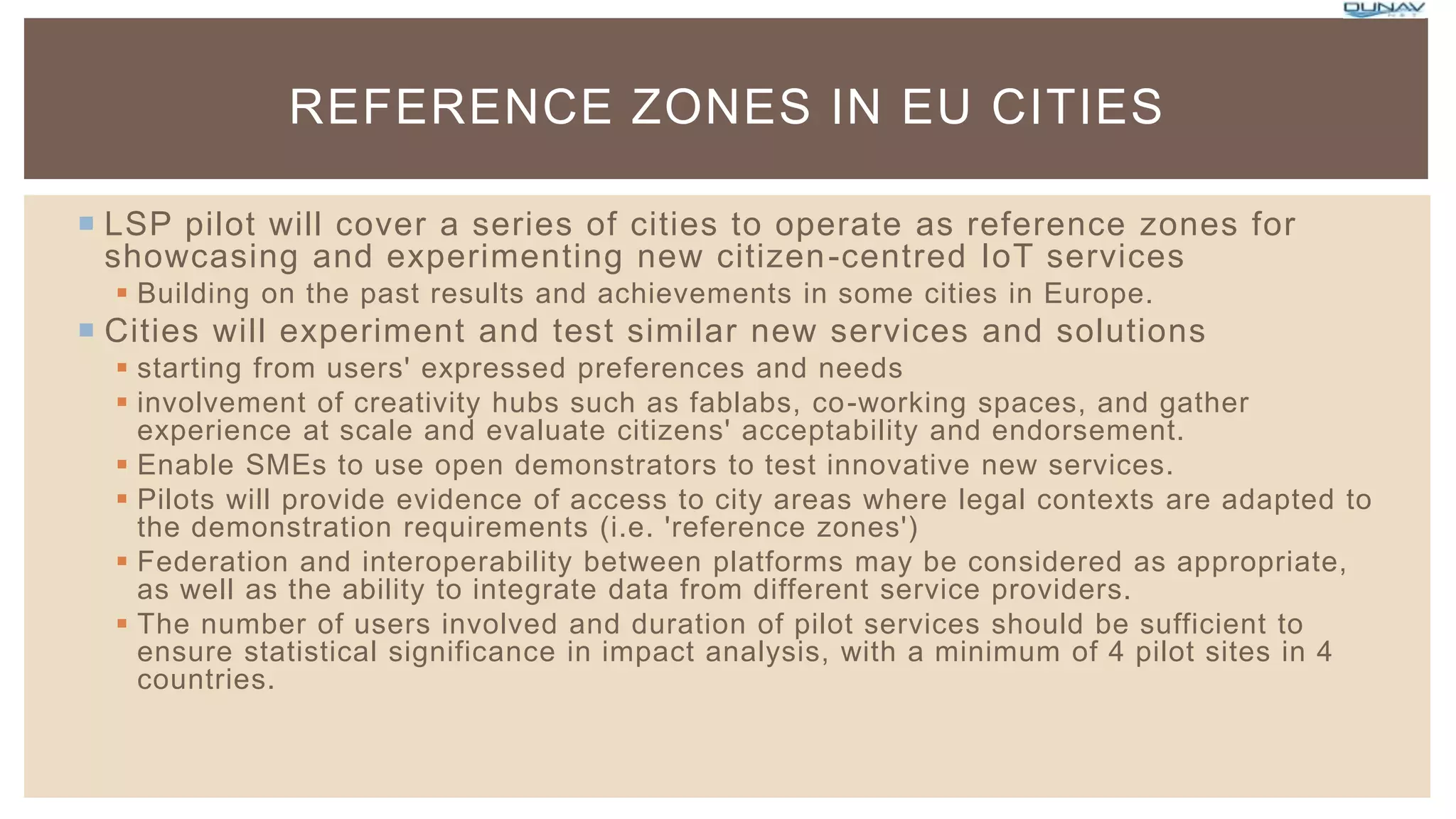  LSP pilot will cover a series of cities to operate as reference zones for
showcasing and experimenting new citizen-centred IoT services
 Building on the past results and achievements in some cities in Europe.
 Cities will experiment and test similar new services and solutions
 starting from users' expressed preferences and needs
 involvement of creativity hubs such as fablabs, co-working spaces, and gather
experience at scale and evaluate citizens' acceptability and endorsement.
 Enable SMEs to use open demonstrators to test innovative new services.
 Pilots will provide evidence of access to city areas where legal contexts are adapted to
the demonstration requirements (i.e. 'reference zones')
 Federation and interoperability between platforms may be considered as appropriate,
as well as the ability to integrate data from different service providers.
 The number of users involved and duration of pilot services should be sufficient to
ensure statistical significance in impact analysis, with a minimum of 4 pilot sites in 4
countries.
REFERENCE ZONES IN EU CITIES
 