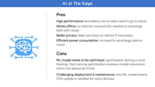 AI at The Edge
Pros:
High pemormance: less latency as no data need to go to cloud

Works onine: no internet connectivity needed to exchange
data with cloud.

Beher privacy: data can stays on-device if necessary

Eocient power consumption: no need to send large data to
cloud
Cons:
ML model needs to be optimised: optimisation during or post
training. Post training optimisation involves model conversion
which not always be trivial

Challenging deployment & maintenance: new ML model means
OTA update is needed for many devices
 
