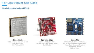 For Low Power Use Case
Use Microcontroller (MCU)
Sipeed Maix

K210-powered dual core 64-bit
RISC-V 400 MHz
With/Without WiFi
SparkFun Edge 

32-bit ARM Cortex-M4F
48 MHz; 1MB Flash; 384KB SRAM
BLE 5 Radio
SensorTile 

STM32L476JG 32-bit ARM Cortex-
M4 80 MHz; 1MB Flash; 128KB SRAM
Accel, Gyro, Compass, Pressure,
Microphone sensor
BLE 4.2 Radio
 