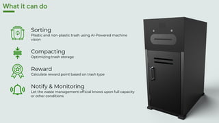 Sorting
Plastic and non-plastic trash using AI-Powered machine
vision
Compacting
Optimizing trash storage
Reward
Calculate reward point based on trash type
Notify & Monitoring
Let the waste management official knows upon full capacity
or other conditions
What it can do
 