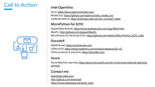 Intel OpenVino:
Docs: hhps://docs.openvinotoolkit.org/

Model Zoo: hhps://github.com/opencv/open_model_zoo

Implementations: hhps://soMware.intel.com/en-us/smac-video

MicroPython for K210:
Sipeed Maix Boards: hhps://www.seeedstudio.com/tag/MAIX.html 

MaixPy: hhp://github.com/sipeed/MaixPy

MicroPython for Kendryte K210: hhps://github.com/loboris/MicroPython_K210_LoBo 

DycodeX:
SMARTernak: hhps://smacernak.com 

ESPectro32: hhps://shop.makestro.com/product/espectro32-v2/ 

Other products & solutions: hhps://dycodex.com 

Azure:
Azure Machine Learning: hhps://azure.microsoM.com/en-in/services/machine-learning-
service/ 

Contact me:
andri@dycodex.com 

hhp://github.com/andriyadi 

hhps://www.slideshare.net/andri_yadi/
Call to Action
 