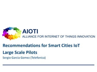 AIOTI
ALLIANCE FOR INTERNET OF THINGS INNOVATION
1
Sergio Garcia Gomez (Telefonica)
Recommendations for Smart Cities IoT
Large Scale Pilots
 