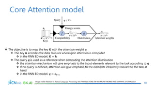 Core Attention model
10
Image credit: Attention in Natural Language Processing, IEEE TRANSACTIONS ON NEURAL NETWORKS AND LEARNING SYSTEMS 2021
 The objective is to map the key 𝑲 with the attention weight 𝒂
 The Key 𝑲 encodes the data features whereupon attention is computed
 in the RNN ED model: 𝑲 = 𝒉
 The query 𝒒 is used as a reference when computing the attention distribution
 the attention mechanism will give emphasis to the input elements relevant to the task according to 𝒒
 If no query is defined, attention will give emphasis to the elements inherently relevant to the task at
hand
 in the RNN ED model: 𝒒 = 𝒔𝒕−𝟏
 