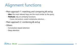 Alignment functions
◦ Main approach 1: matching and comparing 𝑲 and 𝒒
◦ Idea: the most relevant keys are the most similar to the query
◦ Methods: rely on similarity functions
◦ Cosine, dot product, scaled multiplicative attention, …
◦ Main approach 2: combining 𝑲 and 𝒒
◦ Others
◦ Convolution-based attention
◦ Deep attention
13
 