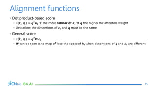Alignment functions
◦ Dot product-based score
◦ 𝑎 𝒌𝒊, 𝒒 = 𝒒𝑻𝒌𝒊  the more similar of 𝒌𝒊 to 𝒒 the higher the attention weight
◦ Limitation: the dimentions of 𝒌𝒊 and 𝒒 must be the same
◦ General score
◦ 𝑎 𝒌𝒊, 𝒒 = 𝒒𝑻𝑾𝒌𝒊
◦ 𝑾 can be seen as to map 𝒒𝑻 into the space of 𝒌𝒊 when dimentions of 𝒒 and 𝒌𝒊 are different
15
 