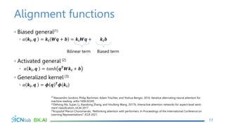 Alignment functions
◦ Biased general(1)
◦ 𝑎 𝒌𝒊, 𝒒 = 𝒌𝒊 𝑾𝒒 + 𝒃 = 𝒌𝒊𝑾𝒒 + 𝒌𝒊𝒃
◦ Activated general (2)
◦ 𝑎 𝒌𝒊, 𝒒 = 𝑡𝑎𝑛ℎ 𝒒𝑻
𝑾𝒌𝒊 + 𝒃
◦ Generalized kernel (3)
◦ 𝑎 𝒌𝒊, 𝒒 = 𝝓 𝒒 𝑻𝝓(𝒌𝒊)
17
(1)Alessandro Sordoni, Philip Bachman, Adam Trischler, and Yoshua Bengio. 2016. Iterative alternating neural attention for
machine reading. arXiv:1606.02245
(2)Dehong Ma, Sujian Li, Xiaodong Zhang, and Houfeng Wang. 2017b. Interactive attention networks for aspect-level senti-
ment classification, IJCAI 2017
(3)Krzysztof Marcin Choromanski, “Rethinking attention with performers. In Proceedings of the International Conference on
Learning Representations”, ICLR 2021
Bilinear term Biased term
 