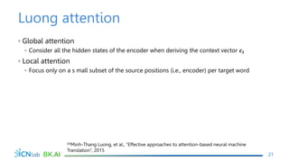 Luong attention
◦ Global attention
◦ Consider all the hidden states of the encoder when deriving the context vector 𝒄𝒕
◦ Local attention
◦ Focus only on a s mall subset of the source positions (i.e., encoder) per target word
21
(4)Minh-Thang Luong, et al., “Effective approaches to attention-based neural machine
Translation”, 2015
 