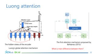 Luong attention
22
The hidden states of the encoder
Luong’s global attention mechanism
The first attention mechanism proposed by
Bahdanau (2015)
What is main difference between them?
 