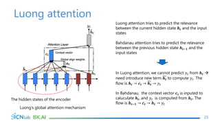 Luong attention
23
The hidden states of the encoder
Luong’s global attention mechanism
Luong attention tries to predict the relevance
between the current hidden state 𝒉𝒕 and the input
states
Bahdanau attention tries to predict the relevance
between the previous hidden state 𝒉𝒕−𝟏 and the
input states
In Luong attention, we cannot predict 𝑦𝑡 from 𝒉𝒕 
need introduce new term 𝒉𝒕 to compute 𝑦𝑡. The
flow is 𝒉𝒕 → 𝒄𝒕 → 𝒉𝒕 → 𝑦𝑡
In Bahdanau, the context vector 𝒄𝒕 is inputed to
caluculate 𝒉𝒕, and 𝑦𝑡 is computed from 𝒉𝒕. The
flow is 𝒉𝒕−𝟏 → 𝒄𝒕 → 𝒉𝒕 → 𝑦𝑡
 