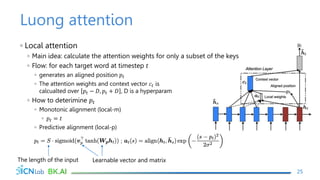 Luong attention
◦ Local attention
◦ Main idea: calculate the attention weights for only a subset of the keys
◦ Flow: for each target word at timestep 𝑡
◦ generates an aligned position 𝑝𝑡
◦ The attention weights and context vector 𝑐𝑡 is
calcualted over 𝑝𝑡 − 𝐷, 𝑝𝑡 + 𝐷 , D is a hyperparam
◦ How to deterimine 𝑝𝑡
◦ Monotonic alignment (local-m)
◦ 𝑝𝑡 = 𝑡
◦ Predictive alignment (local-p)
25
The length of the input Learnable vector and matrix
；
 