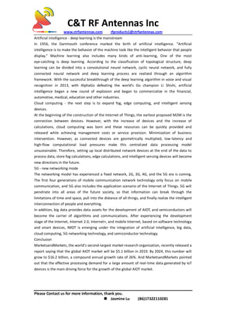 C&T RF Antennas Inc
www.ctrfantennas.com rfproducts1@ctrfantennas.com
Please Contact us for more information, thank you.
 Jasmine Lu (86)17322110281
Artificial intelligence - deep learning is the mainstream
In 1956, the Dartmouth conference marked the birth of artificial intelligence. "Artificial
intelligence is to make the behavior of the machine look like the intelligent behavior that people
display." Machine learning also includes many kinds of anti-learning, One of the most
eye-catching is deep learning. According to the classification of topological structure, deep
learning can be divided into a convolutional neural network, cyclic neural network, and fully
connected neural network and deep learning process are realized through an algorithm
framework. With the successful breakthrough of the deep learning algorithm in voice and visual
recognition in 2013, with AlphaGo defeating the world's Go champion Li Shishi, artificial
intelligence began a new round of explosion and began to commercialize in the financial,
automotive, medical, education and other industries.
Cloud computing - the next step is to expand fog, edge computing, and intelligent sensing
devices.
At the beginning of the construction of the Internet of Things, the earliest proposed M2M is the
connection between devices. However, with the increase of devices and the increase of
calculations, cloud computing was born and these resources can be quickly provided and
released while achieving management costs or service provision. Minimization of business
intervention. However, as connected devices are geometrically multiplied, low-latency and
high-flow computational load pressures make this centralized data processing model
unsustainable. Therefore, setting up local distributed network devices at the end of the data to
process data, store fog calculations, edge calculations, and intelligent sensing devices will become
new directions in the future.
5G - new networking mode
The networking model has experienced a fixed network, 2G, 3G, 4G, and the 5G era is coming.
The first four generations of mobile communication network technology only focus on mobile
communication, and 5G also includes the application scenario of the Internet of Things. 5G will
penetrate into all areas of the future society, so that information can break through the
limitations of time and space, pull into the distance of all things, and finally realize the intelligent
interconnection of people and everything.
In addition, big data provides data assets for the development of AIOT, and semiconductors will
become the carrier of algorithms and communications. After experiencing the development
stage of the Internet, Internet 2.0, Internet+, and mobile Internet, based on software technology
and smart devices, IMOT is emerging under the integration of artificial intelligence, big data,
cloud computing, 5G networking technology, and semiconductor technology.
Conclusion
MarketsandMarkets, the world's second-largest market research organization, recently released a
report saying that the global AIOT market will be $5.1 billion in 2019. By 2024, this number will
grow to $16.2 billion, a compound annual growth rate of 26%. And MarketsandMarkets pointed
out that the effective processing demand for a large amount of real-time data generated by IoT
devices is the main driving force for the growth of the global AIOT market.
 