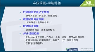 系統規劃-功能特色
 舒適健康空氣品質控制
靜電集塵板、負離子、風量控制。
 環境定期清潔殺菌
UV紫外線、臭氧產生器。
 智慧情境選擇
健康舒適模式、清潔殺菌模式。
 Web遠端控制
(1)Sensor值與狀態：PM2.5、臭氧、溫度、濕度及設備狀態。
(2)控制元件﹕靜電集塵板、負離子、UV、臭氧及風扇。
(3)智慧情境選擇。
 