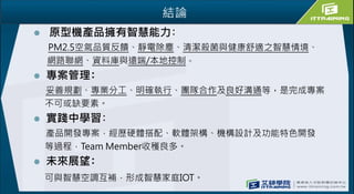結論
 原型機產品擁有智慧能力﹕
PM2.5空氣品質反饋、靜電除塵、清潔殺菌與健康舒適之智慧情境、
網路聯網、資料庫與遠端/本地控制。
 專案管理﹕
妥善規劃、專業分工、明確執行、團隊合作及良好溝通等，是完成專案
不可或缺要素。
 實踐中學習﹕
產品開發專案，經歷硬體搭配、軟體架構、機構設計及功能特色開發
等過程，Team Member收穫良多。
 未來展望﹕
可與智慧空調互補，形成智慧家庭IOT。
 