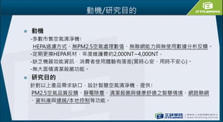 動機/研究目的
 動機
-多數市售空氣清淨機﹕
HEPA過濾方式、無PM2.5空氣處理數值、無聯網能力與無使用數據分析反饋。
-定期更換HEPA耗材，年度維護費約2,000NT~4,000NT。
-缺乏機器效能資訊，消費者使用體驗有落差(買時心安、用時不安心)。
-無大面積清潔殺菌功能。
 研究目的
針對以上產品需求缺口，設計智慧空氣清淨機，提供﹕
PM2.5空氣品質反饋、靜電除塵、清潔殺菌與健康舒適之智慧情境、網路聯網
、資料庫與遠端/本地控制等功能。
 