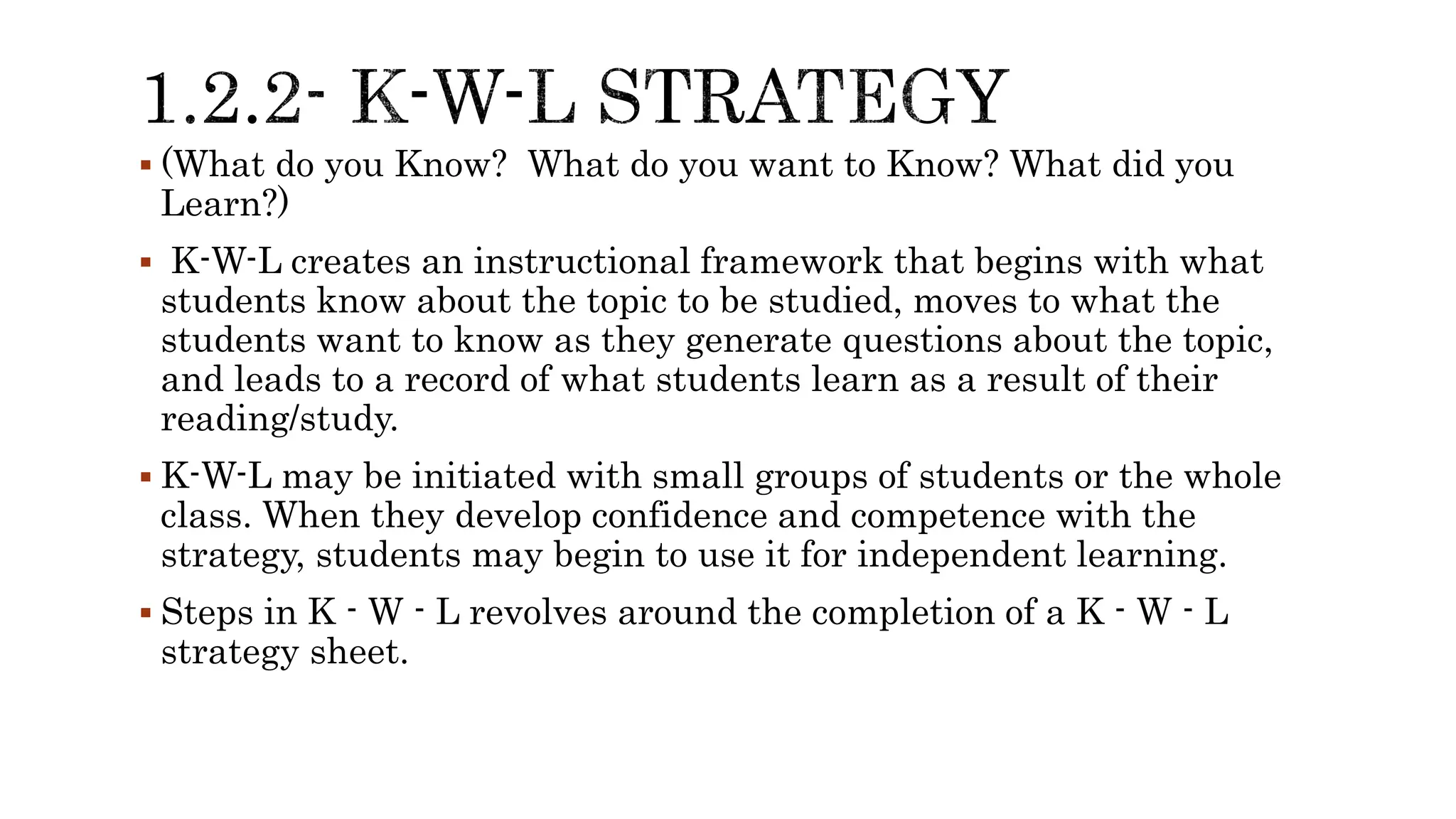  (What do you Know? What do you want to Know? What did you
Learn?)
 K-W-L creates an instructional framework that begins with what
students know about the topic to be studied, moves to what the
students want to know as they generate questions about the topic,
and leads to a record of what students learn as a result of their
reading/study.
 K-W-L may be initiated with small groups of students or the whole
class. When they develop confidence and competence with the
strategy, students may begin to use it for independent learning.
 Steps in K - W - L revolves around the completion of a K - W - L
strategy sheet.
 