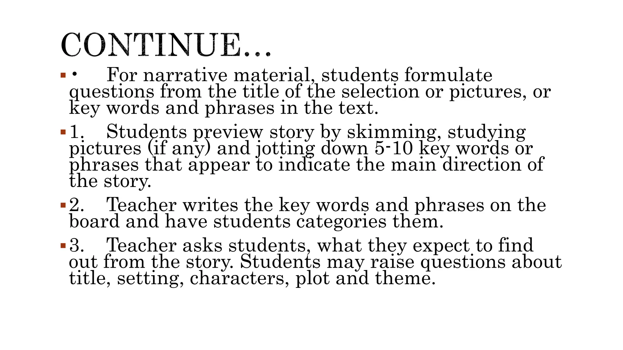 • For narrative material, students formulate
questions from the title of the selection or pictures, or
key words and phrases in the text.
1. Students preview story by skimming, studying
pictures (if any) and jotting down 5-10 key words or
phrases that appear to indicate the main direction of
the story.
2. Teacher writes the key words and phrases on the
board and have students categories them.
3. Teacher asks students, what they expect to find
out from the story. Students may raise questions about
title, setting, characters, plot and theme.
 