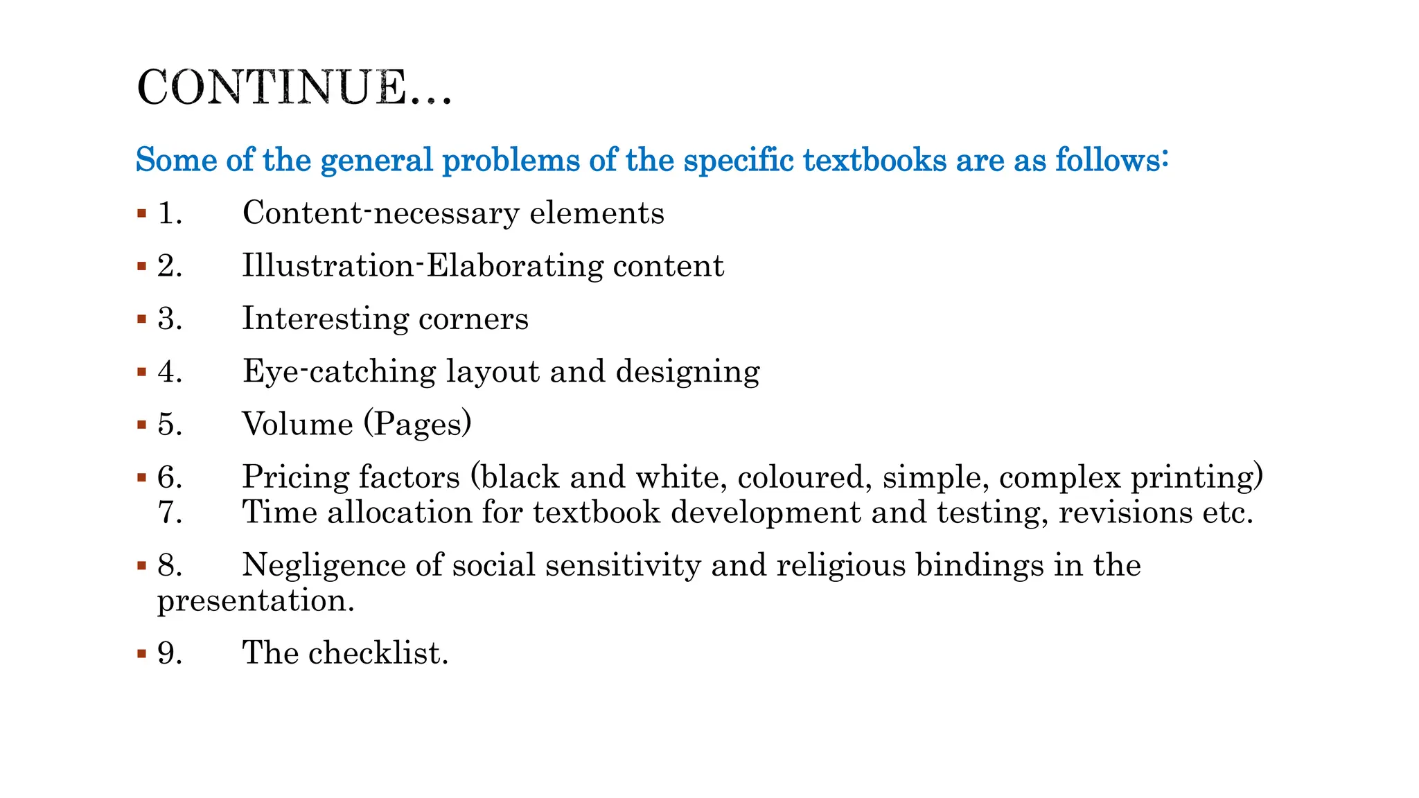 Some of the general problems of the specific textbooks are as follows:
 1. Content-necessary elements
 2. Illustration-Elaborating content
 3. Interesting corners
 4. Eye-catching layout and designing
 5. Volume (Pages)
 6. Pricing factors (black and white, coloured, simple, complex printing)
7. Time allocation for textbook development and testing, revisions etc.
 8. Negligence of social sensitivity and religious bindings in the
presentation.
 9. The checklist.
 
