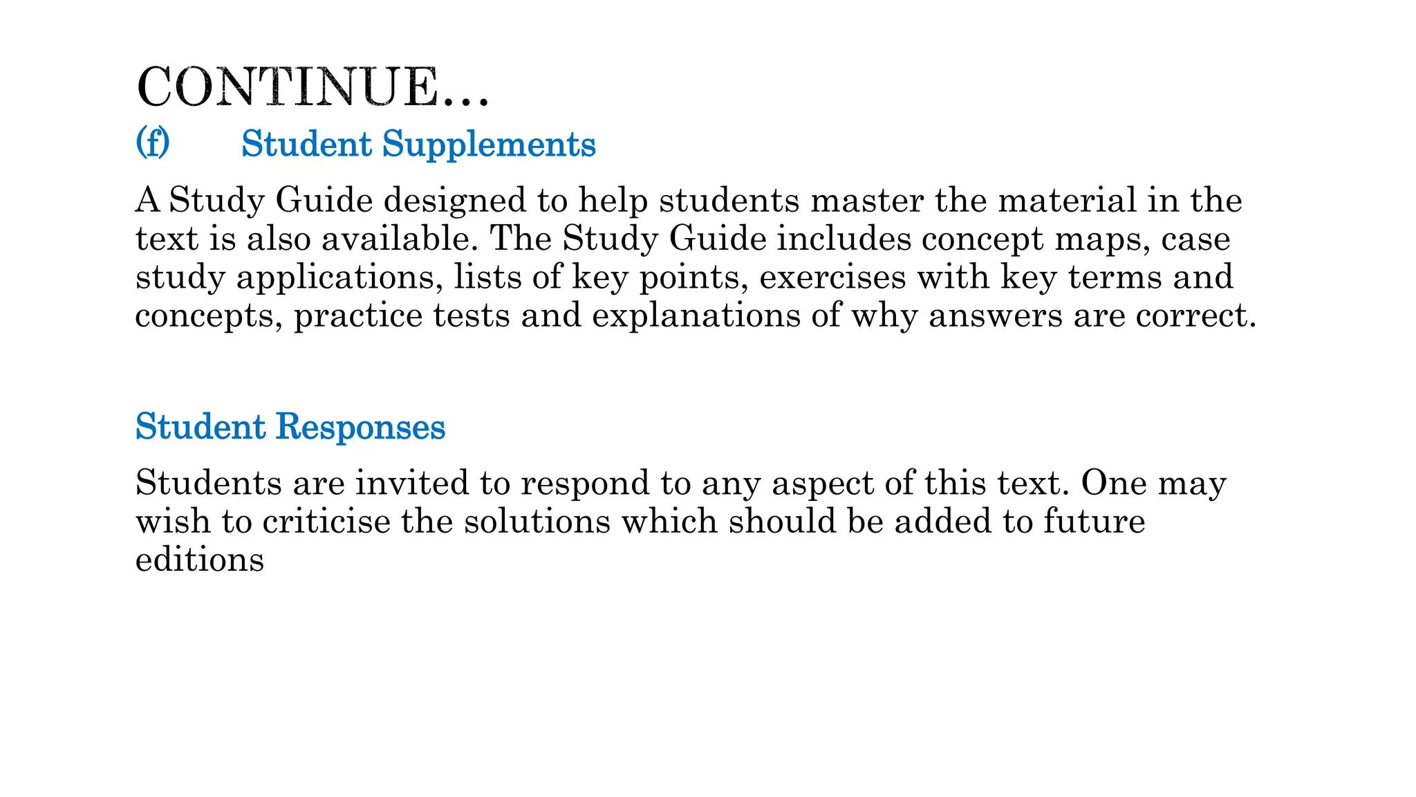 (f) Student Supplements
A Study Guide designed to help students master the material in the
text is also available. The Study Guide includes concept maps, case
study applications, lists of key points, exercises with key terms and
concepts, practice tests and explanations of why answers are correct.
Student Responses
Students are invited to respond to any aspect of this text. One may
wish to criticise the solutions which should be added to future
editions
 