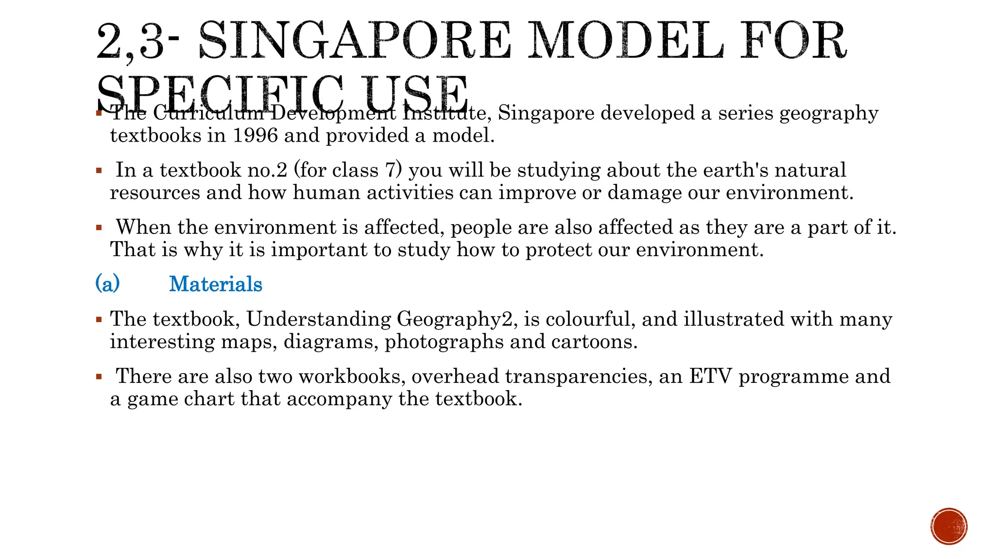  The Curriculum Development Institute, Singapore developed a series geography
textbooks in 1996 and provided a model.
 In a textbook no.2 (for class 7) you will be studying about the earth's natural
resources and how human activities can improve or damage our environment.
 When the environment is affected, people are also affected as they are a part of it.
That is why it is important to study how to protect our environment.
(a) Materials
 The textbook, Understanding Geography2, is colourful, and illustrated with many
interesting maps, diagrams, photographs and cartoons.
 There are also two workbooks, overhead transparencies, an ETV programme and
a game chart that accompany the textbook.
 