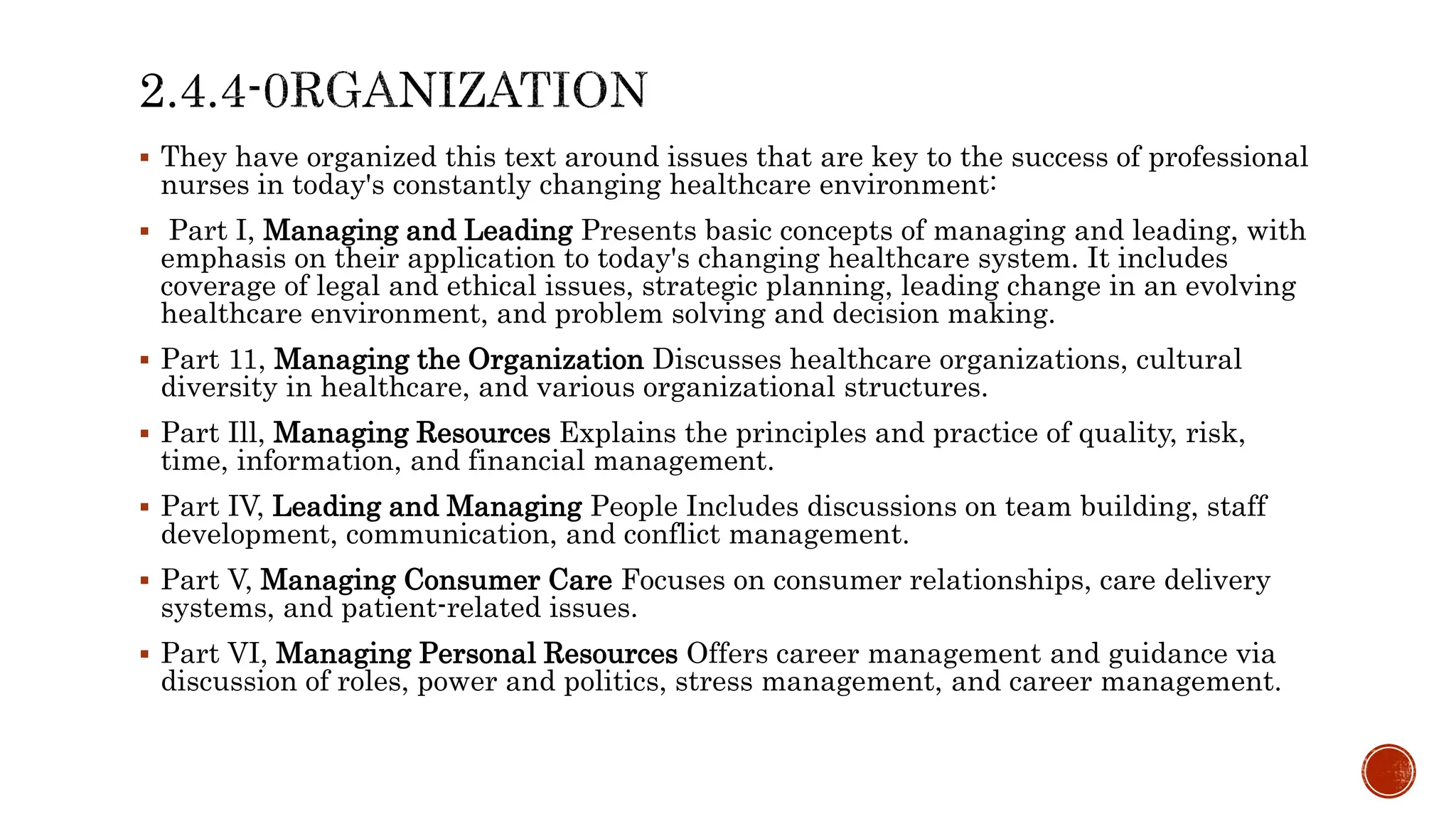  They have organized this text around issues that are key to the success of professional
nurses in today's constantly changing healthcare environment:
 Part I, Managing and Leading Presents basic concepts of managing and leading, with
emphasis on their application to today's changing healthcare system. It includes
coverage of legal and ethical issues, strategic planning, leading change in an evolving
healthcare environment, and problem solving and decision making.
 Part 11, Managing the Organization Discusses healthcare organizations, cultural
diversity in healthcare, and various organizational structures.
 Part Ill, Managing Resources Explains the principles and practice of quality, risk,
time, information, and financial management.
 Part IV, Leading and Managing People Includes discussions on team building, staff
development, communication, and conflict management.
 Part V, Managing Consumer Care Focuses on consumer relationships, care delivery
systems, and patient-related issues.
 Part VI, Managing Personal Resources Offers career management and guidance via
discussion of roles, power and politics, stress management, and career management.
 