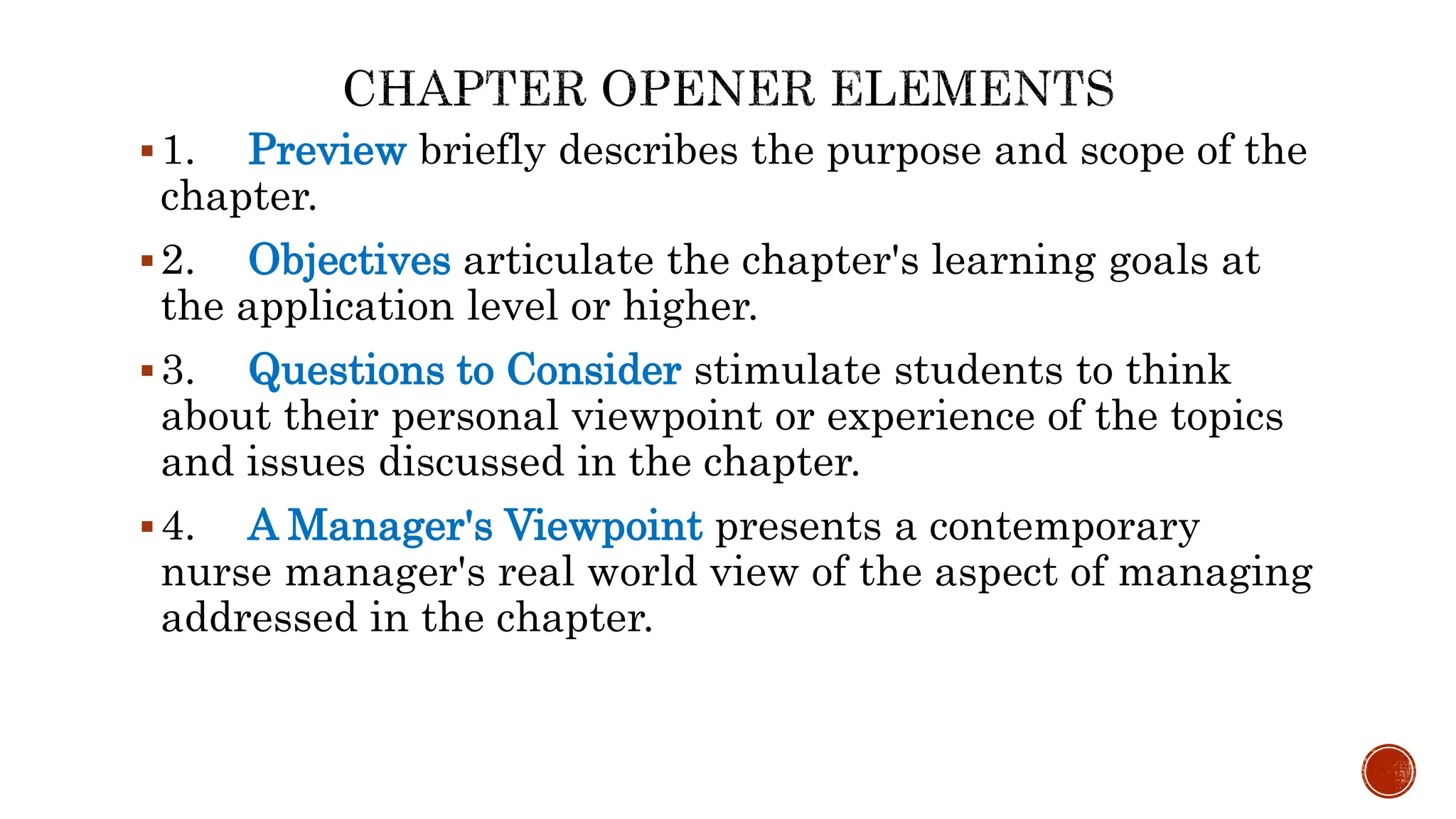 1. Preview briefly describes the purpose and scope of the
chapter.
2. Objectives articulate the chapter's learning goals at
the application level or higher.
3. Questions to Consider stimulate students to think
about their personal viewpoint or experience of the topics
and issues discussed in the chapter.
4. A Manager's Viewpoint presents a contemporary
nurse manager's real world view of the aspect of managing
addressed in the chapter.
 