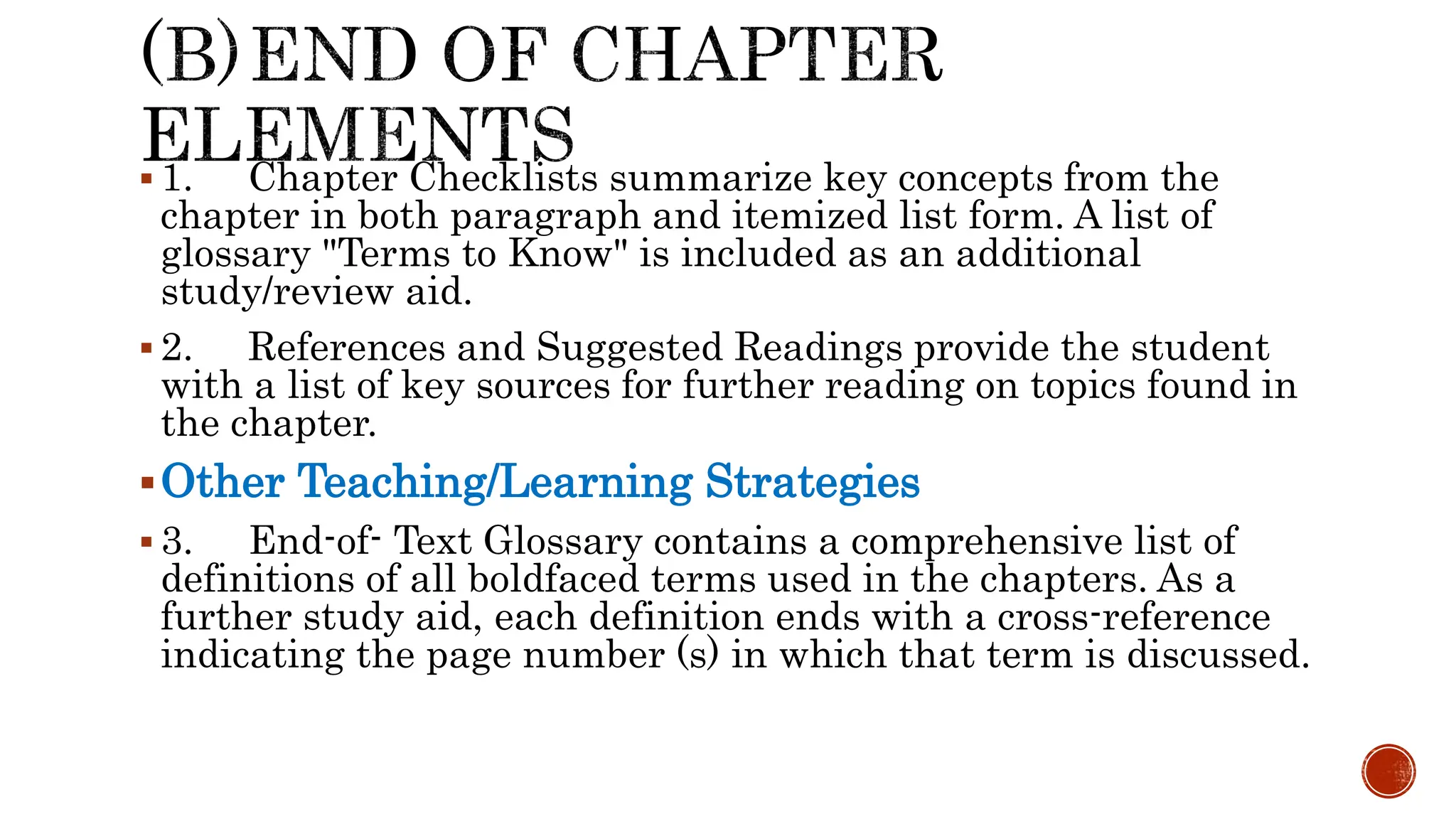  1. Chapter Checklists summarize key concepts from the
chapter in both paragraph and itemized list form. A list of
glossary "Terms to Know" is included as an additional
study/review aid.
 2. References and Suggested Readings provide the student
with a list of key sources for further reading on topics found in
the chapter.
Other Teaching/Learning Strategies
 3. End-of- Text Glossary contains a comprehensive list of
definitions of all boldfaced terms used in the chapters. As a
further study aid, each definition ends with a cross-reference
indicating the page number (s) in which that term is discussed.
 