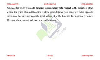 Whereas the graph of an odd function is symmetric with respect to the origin. In other
words, the graph of an odd function is at the same distance from the origin but in opposite
directions. For any two opposite input values of x, the function has opposite y values.
Here are a few examples of even and odd functions.
0314-4646739 0336-4646739 0332-4646739
Skilling.pk Diya.pk
12
Stamflay.com
 