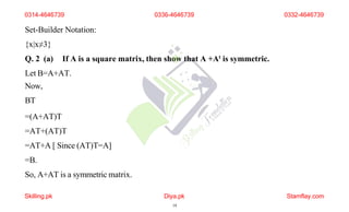 Set-Builder Notation:
{x|x≠3}
Q. 2 (a) If A is a square matrix, then show that A +At is symmetric.
Let B=A+AT.
Now,
BT
=(A+AT)T
=AT+(AT)T
=AT+A [ Since (AT)T=A]
=B.
So, A+AT is a symmetric matrix.
0314-4646739
Skilling.pk Diya.pk
14
Stamflay.com
0336-4646739 0332-4646739
 