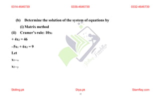 (b) Determine the solution of the system of equations by
(i) Matrix method
(ii) Cramer’s rule: 10x1
+ 4x2 = 46
–5x1 + 6x2 = 9
Let
x1 = x
x2 = y
0314-4646739
Skilling.pk Diya.pk
15
Stamflay.com
0336-4646739 0332-4646739
 
