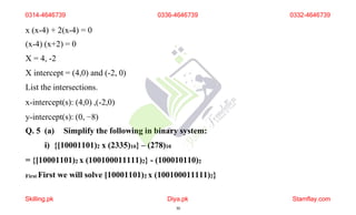 x (x-4) + 2(x-4) = 0
(x-4) (x+2) = 0
X = 4, -2
X intercept = (4,0) and (-2, 0)
List the intersections.
x-intercept(s): (4,0) ,(-2,0)
y-intercept(s): (0, −8)
Q. 5 (a) Simplify the following in binary system:
i) {[10001101)2 x (2335)10} – (278)10
= {[10001101)2 x (100100011111)2} - (100010110)2
First First we will solve [10001101)2 x (100100011111)2}
0314-4646739
Skilling.pk Diya.pk
30
Stamflay.com
0336-4646739 0332-4646739
 