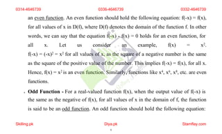 an even function. An even function should hold the following equation: f(-x) = f(x),
for all values of x in D(f), where D(f) denotes the domain of the function f. In other
words, we can say that the equation f(-x) - f(x) = 0 holds for an even function, for
all x. Let us consider an example, f(x) = x2.
f(-x) = (-x)2 = x2 for all values of x, as the square of a negative number is the same
as the square of the positive value of the number. This implies f(-x) = f(x), for all x.
Hence, f(x) = x2 is an even function. Similarly, functions like x4, x6, x8, etc. are even
functions.
 Odd Function - For a real-valued function f(x), when the output value of f(-x) is
the same as the negative of f(x), for all values of x in the domain of f, the function
is said to be an odd function. An odd function should hold the following equation:
0314-4646739 0336-4646739 0332-4646739
Skilling.pk Diya.pk
6
Stamflay.com
 
