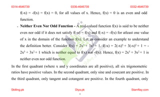 f(-x) = -f(x) = f(x) = 0, for all values of x. Hence, f(x) = 0 is an even and odd
function.
 Neither Even Nor Odd Function - A real-valued function f(x) is said to be neither
even nor odd if it does not satisfy f(-x) = f(x) and f(-x) = -f(x) for atleast one value
of x in the domain of the function f(x). Let us consider an example to understand
the definition better. Consider f(x) = 2x5 + 3x2 + 1, f(-x) = 2(-x)5 + 3(-x)2 + 1 = -
2x5 + 3x2 + 1 which is neither equal to f(x) nor -f(x). Hence, f(x) = 2x5 + 3x2 + 1 is
neither even nor odd function.
In the first quadrant (where x and y coordinates are all positive), all six trigonometric
ratios have positive values. In the second quadrant, only sine and cosecant are positive. In
the third quadrant, only tangent and cotangent are positive. In the fourth quadrant, only
0314-4646739 0336-4646739 0332-4646739
Skilling.pk Diya.pk
8
Stamflay.com
 
