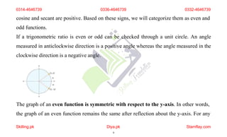 cosine and secant are positive. Based on these signs, we will categorize them as even and
odd functions.
If a trigonometric ratio is even or odd can be checked through a unit circle. An angle
measured in anticlockwise direction is a positive angle whereas the angle measured in the
clockwise direction is a negative angle.
The graph of an even function is symmetric with respect to the y-axis. In other words,
the graph of an even function remains the same after reflection about the y-axis. For any
0314-4646739 0336-4646739 0332-4646739
Skilling.pk Diya.pk
9
Stamflay.com
 