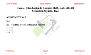 Course: Introduction to Business Mathematics (1349)
Semester: Autumn, 2022
ASSIGNMENT No. 2
Q. 1
(a) Find the inverse of the given matrix:
 2 1 2 
 
 3 0 3 
 
1 4  5
0314-4646739 0336-4646739
Skilling.pk Diya.pk
1
Stamflay.com
0332-4646739
 