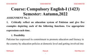 Course: Compulsory English-I (1423)
Semester: Autumn,2022
ASSIGNMENT No. 2
1. Critically reflect on education system of Pakistan and give five
examples depicting each of the following functions. Use appropriate
expressions each time.
i. Possibility
Pakistan has expressed its commitment to promote education and literacy in
the country by education policies at domestic level and getting involved into
Skilling.pk Diya.pk
1
Stamflay.com
0314-4646739 0336-4646739 0332-4646739
 